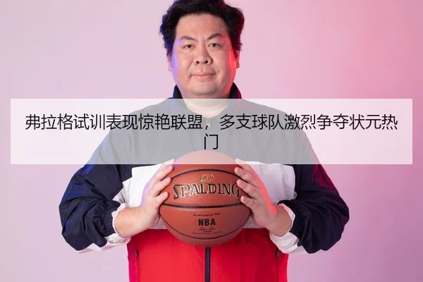 弗拉格试训表现惊艳联盟，多支球队激烈争夺状元热门 - CROWN SPORTS